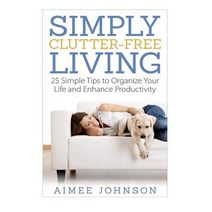 Simply Clutter Free Living: 25 Simple Tips to Organize Your Life and Enhance Productivity Paperback, Createspace Independent Publishing Platform